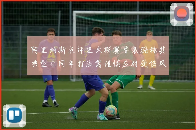 阿里纳斯点评里夫斯赛季表现称其典型合同年打法需谨慎应对受伤风险