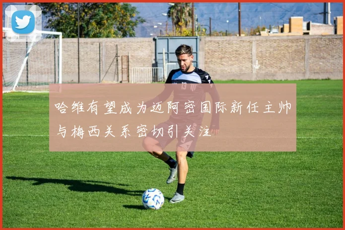 哈维有望成为迈阿密国际新任主帅与梅西关系密切引关注