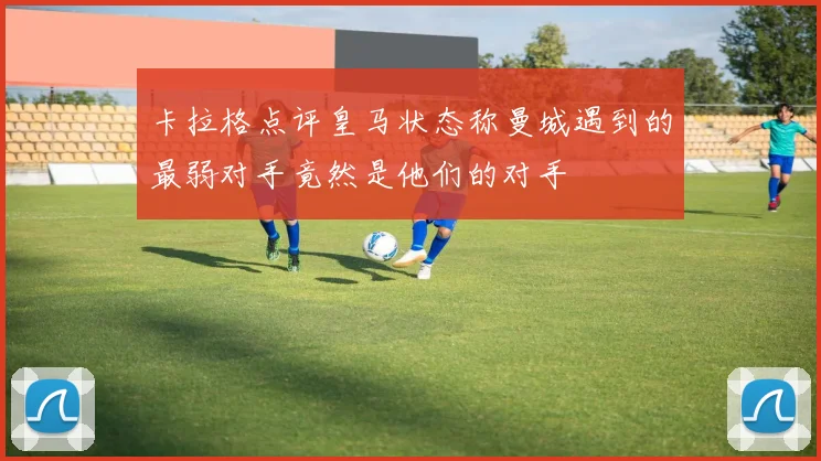 卡拉格点评皇马状态称曼城遇到的最弱对手竟然是他们的对手