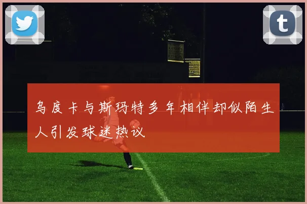 乌度卡与斯玛特多年相伴却似陌生人引发球迷热议