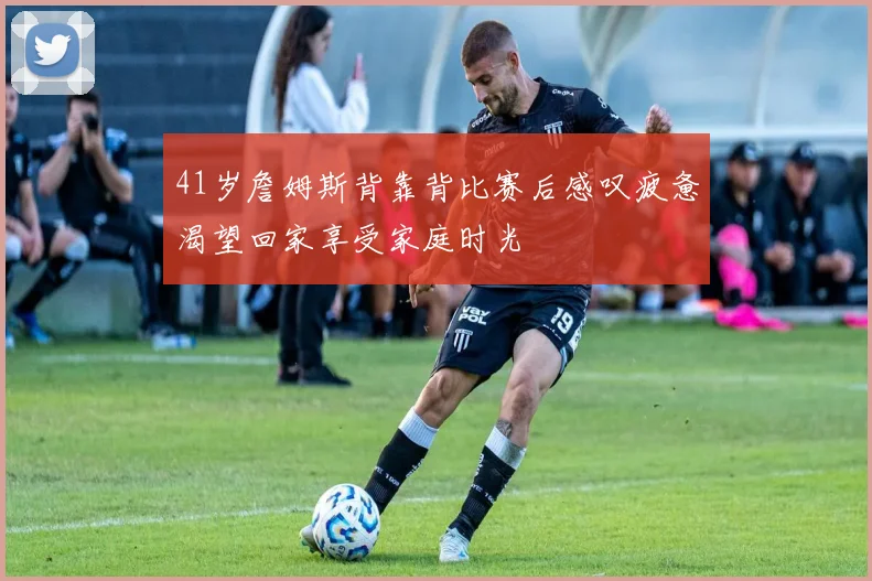 41岁詹姆斯背靠背比赛后感叹疲惫渴望回家享受家庭时光