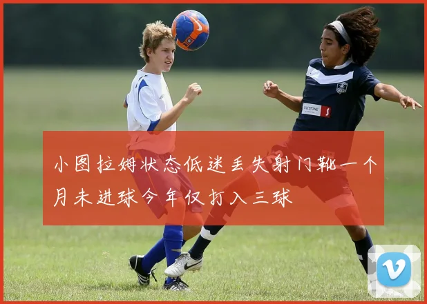 小图拉姆状态低迷丢失射门靴一个月未进球今年仅打入三球
