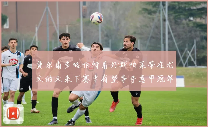 费尔南多略伦特看好斯帕莱蒂在尤文的未来下赛季有望争夺意甲冠军