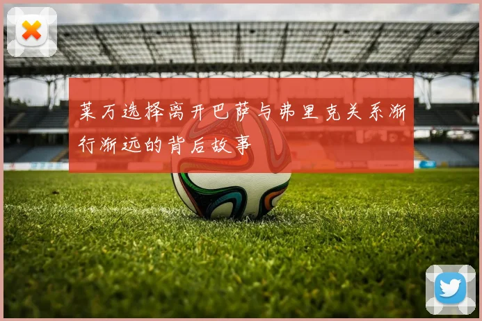莱万选择离开巴萨与弗里克关系渐行渐远的背后故事