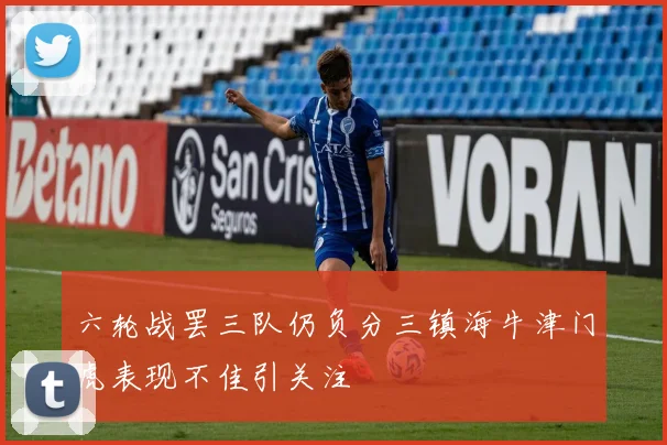 六轮战罢三队仍负分三镇海牛津门虎表现不佳引关注