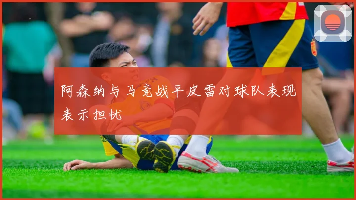 阿森纳与马竞战平皮雷对球队表现表示担忧