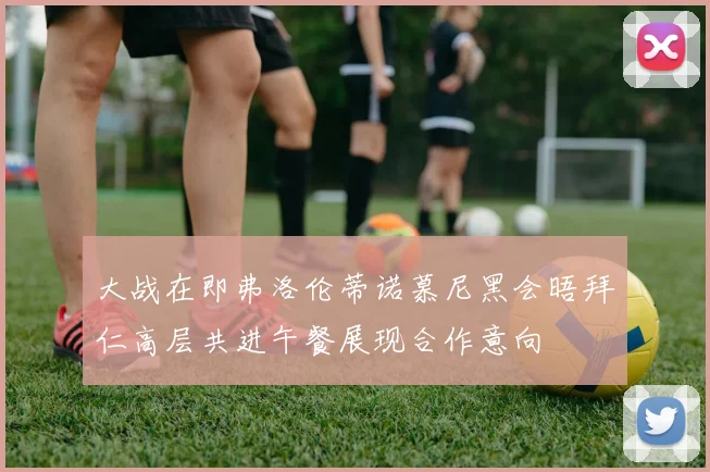 大战在即弗洛伦蒂诺慕尼黑会晤拜仁高层共进午餐展现合作意向