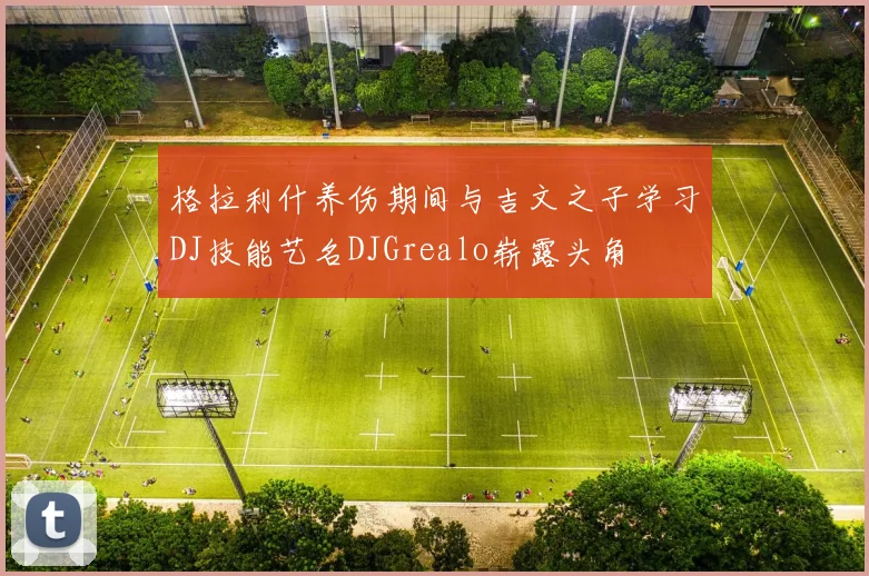 格拉利什养伤期间与吉文之子学习DJ技能艺名DJGrealo崭露头角