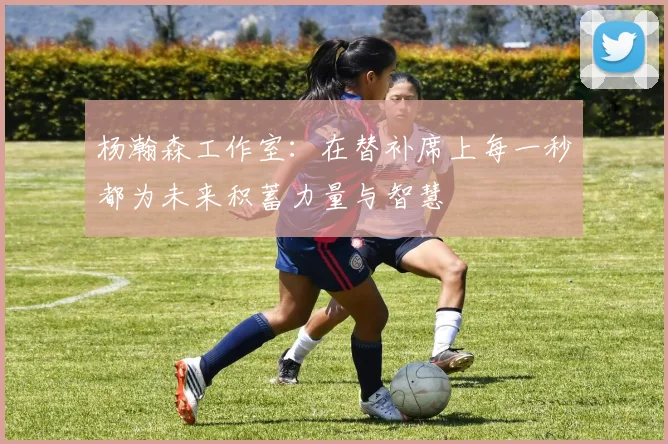 杨瀚森工作室：在替补席上每一秒都为未来积蓄力量与智慧