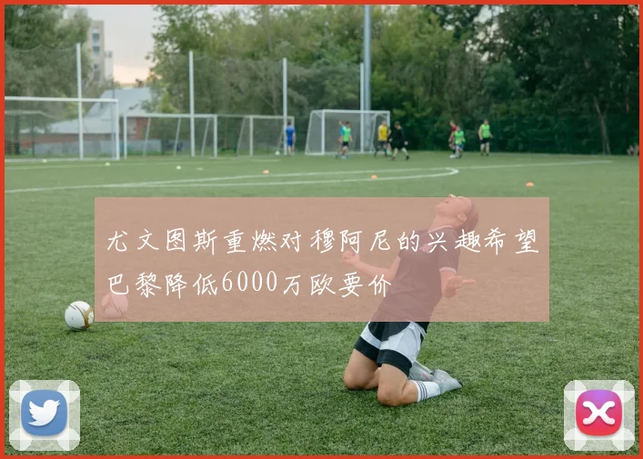 尤文图斯重燃对穆阿尼的兴趣希望巴黎降低6000万欧要价