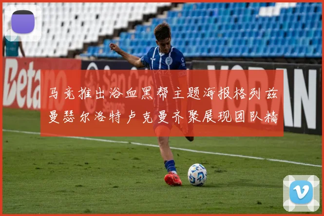 马竞推出浴血黑帮主题海报格列兹曼瑟尔洛特卢克曼齐聚展现团队精神