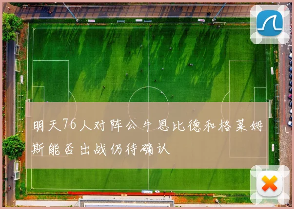 明天76人对阵公牛恩比德和格莱姆斯能否出战仍待确认